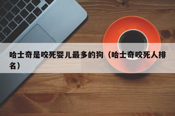 哈士奇是咬死婴儿最多的狗（哈士奇咬死人排名）