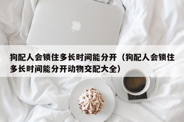狗配人会锁住多长时间能分开（狗配人会锁住多长时间能分开动物交配大全）