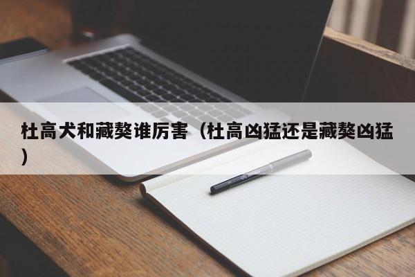 杜高犬和藏獒谁厉害（杜高凶猛还是藏獒凶猛）