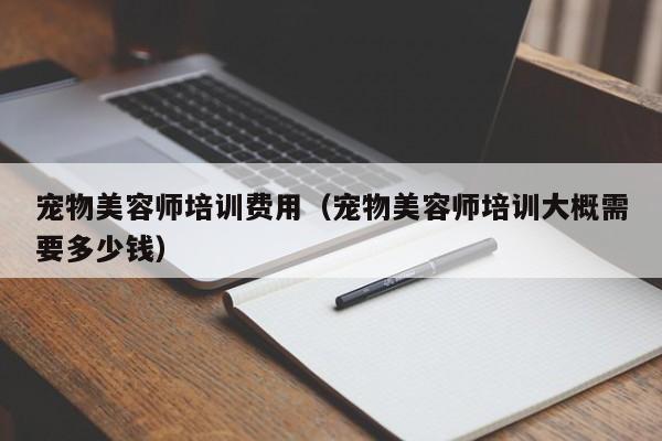 宠物美容师培训费用（宠物美容师培训大概需要多少钱）