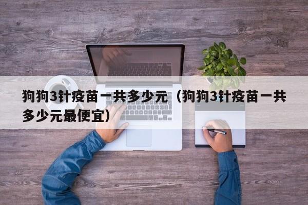 狗狗3针疫苗一共多少元（狗狗3针疫苗一共多少元更便宜）