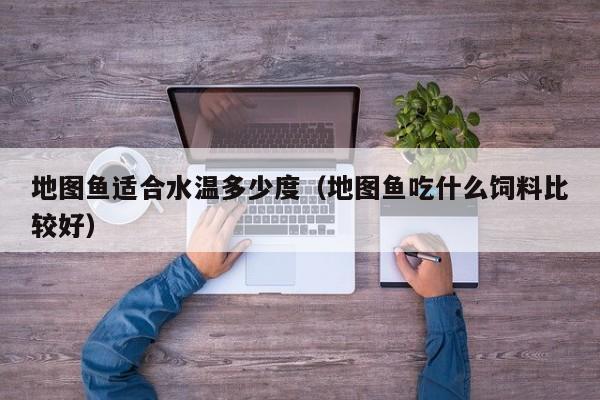 地图鱼适合水温多少度（地图鱼吃什么饲料比较好）