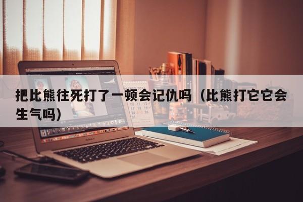 把比熊往死打了一顿会记仇吗（比熊打它它会生气吗）