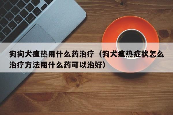 狗狗犬瘟热用什么药治疗（狗犬瘟热症状怎么治疗 *** 用什么药可以治好）