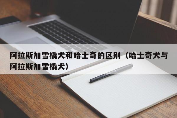 阿拉斯加雪橇犬和哈士奇的区别（哈士奇犬与阿拉斯加雪橇犬）