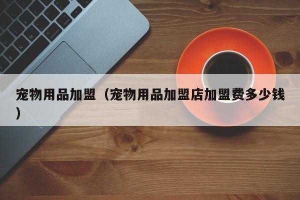 宠物用品加盟（宠物用品加盟店加盟费多少钱）