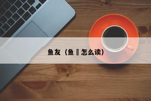 鱼友（鱼犮怎么读）