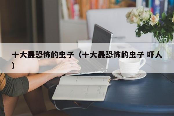 十大最恐怖的虫子（十大最恐怖的虫子 吓人）