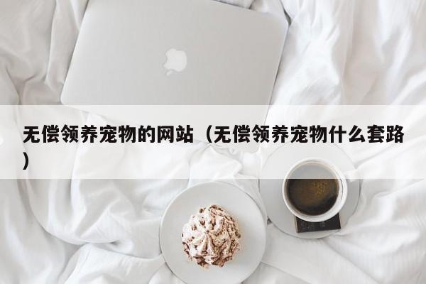 无偿领养宠物的网站（无偿领养宠物什么套路）