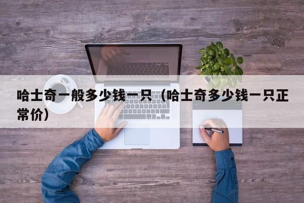 哈士奇一般多少钱一只（哈士奇多少钱一只正常价）