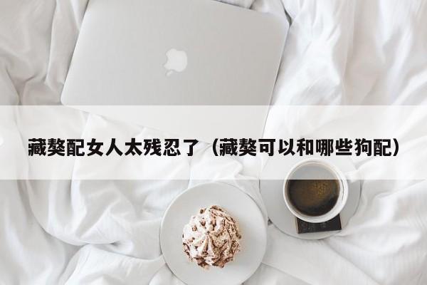 藏獒配女人太残忍了（藏獒可以和哪些狗配）