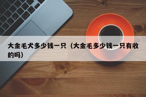大金毛犬多少钱一只（大金毛多少钱一只有收的吗）
