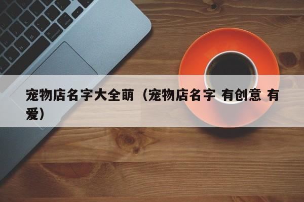 宠物店名字大全萌（宠物店名字 有创意 有爱）