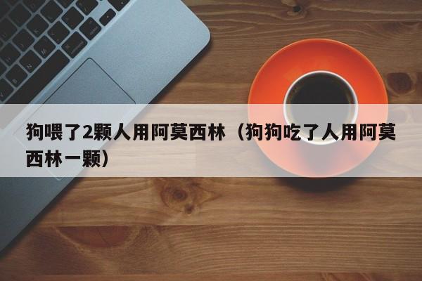 狗喂了2颗人用阿莫西林（狗狗吃了人用阿莫西林一颗）