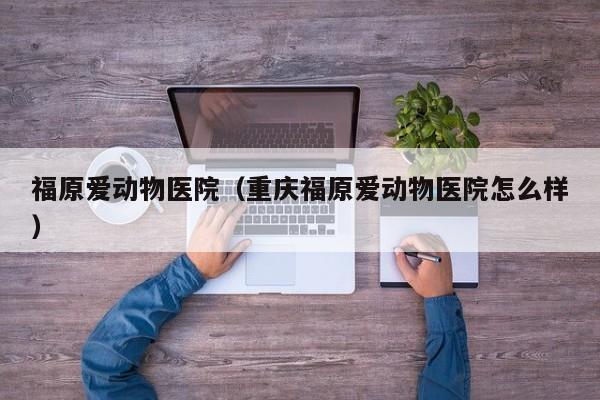 福原爱动物医院（重庆福原爱动物医院怎么样）