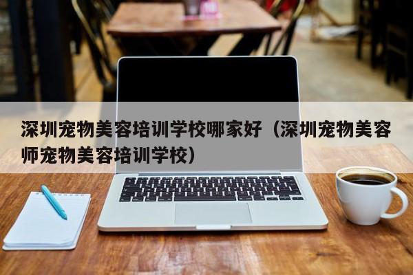 深圳宠物美容培训学校哪家好（深圳宠物美容师宠物美容培训学校）