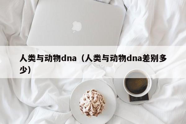 人类与动物dna（人类与动物dna差别多少）