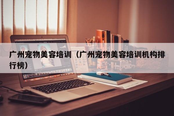 广州宠物美容培训（广州宠物美容培训机构排行榜）