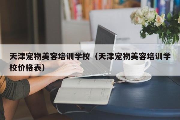 天津宠物美容培训学校（天津宠物美容培训学校价格表）