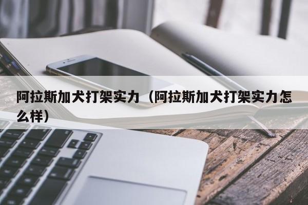阿拉斯加犬打架实力（阿拉斯加犬打架实力怎么样）