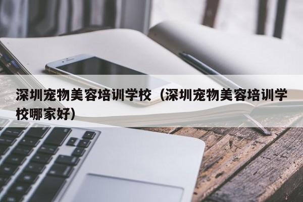 深圳宠物美容培训学校（深圳宠物美容培训学校哪家好）
