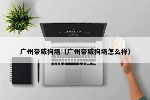 广州帝威狗场（广州帝威狗场怎么样）