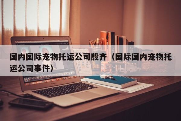 国内国际宠物托运公司殷齐（国际国内宠物托运公司事件）