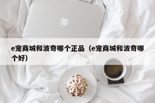 e宠商城和波奇哪个正品（e宠商城和波奇哪个好）