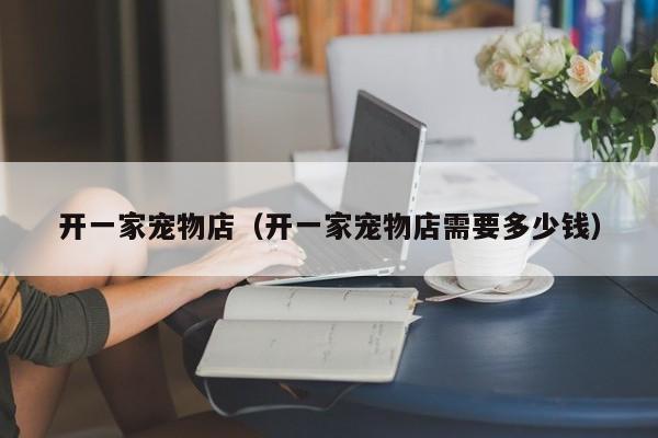 开一家宠物店（开一家宠物店需要多少钱）