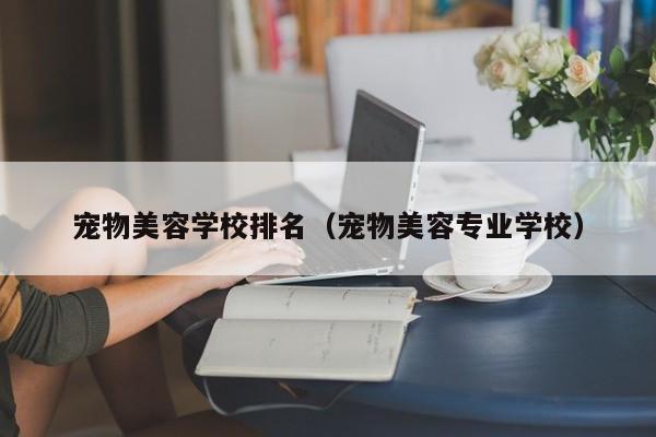 宠物美容学校排名（宠物美容专业学校）