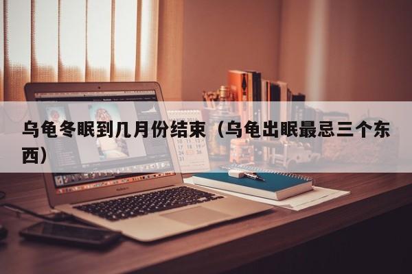 乌龟冬眠到几月份结束（乌龟出眠最忌三个东西）