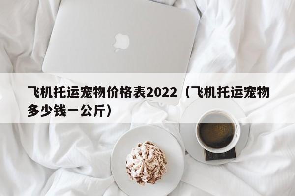 飞机托运宠物价格表2022（飞机托运宠物多少钱一公斤）
