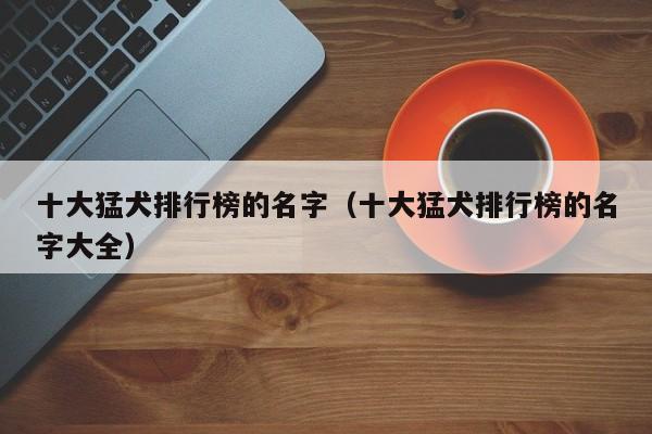 十大猛犬排行榜的名字（十大猛犬排行榜的名字大全）