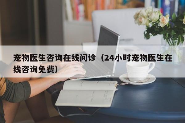 宠物医生咨询在线问诊（24小时宠物医生在线咨询免费）
