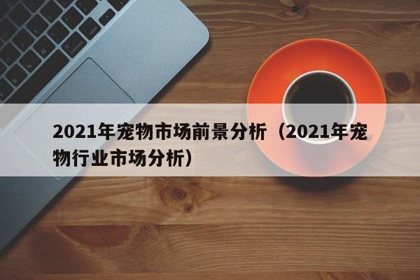 2021年宠物市场前景分析（2021年宠物行业市场分析）