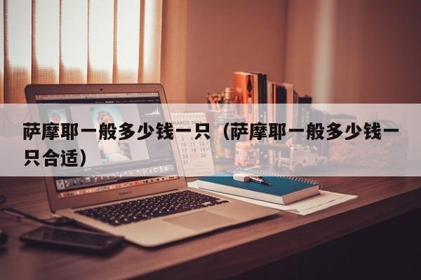 萨摩耶一般多少钱一只（萨摩耶一般多少钱一只合适）