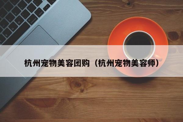 杭州宠物美容团购（杭州宠物美容师）
