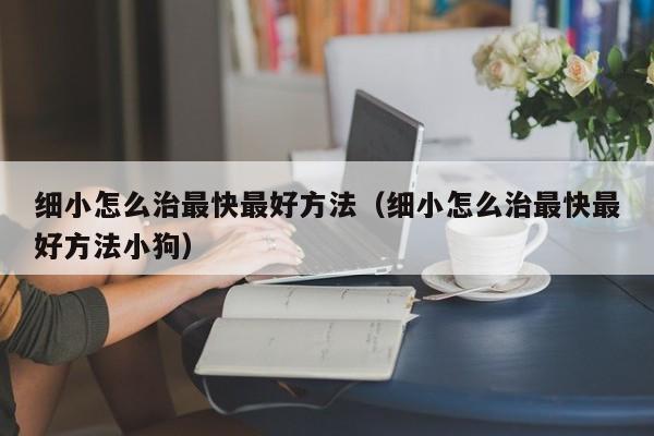 细小怎么治最快更好 *** （细小怎么治最快更好 *** 小狗）