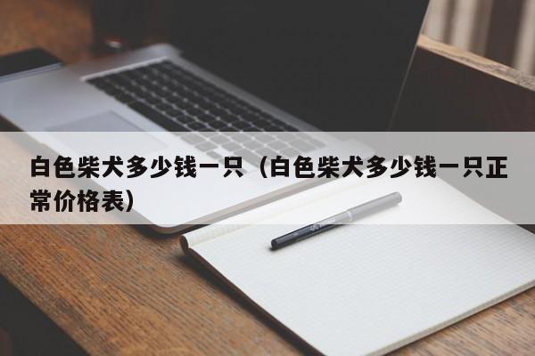 白色柴犬多少钱一只（白色柴犬多少钱一只正常价格表）