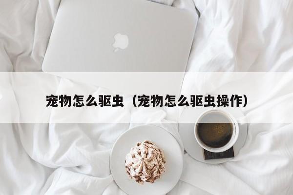 宠物怎么驱虫（宠物怎么驱虫操作）