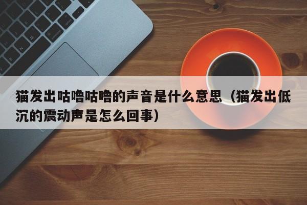 猫发出咕噜咕噜的声音是什么意思（猫发出低沉的震动声是怎么回事）