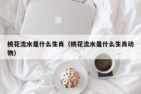 桃花流水是什么生肖（桃花流水是什么生肖动物）