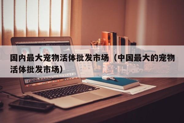 国内更大宠物活体批发市场（中国更大的宠物活体批发市场）