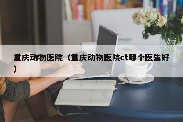重庆动物医院（重庆动物医院ct哪个医生好）