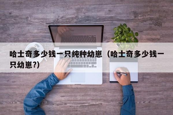 哈士奇多少钱一只纯种幼崽（哈士奇多少钱一只幼崽?）