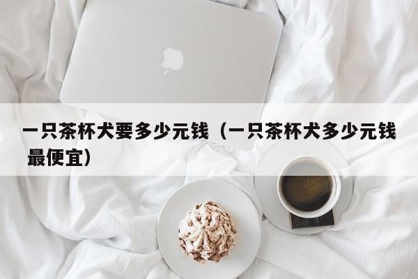 一只茶杯犬要多少元钱（一只茶杯犬多少元钱 更便宜）