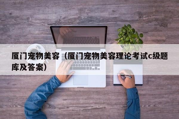 厦门宠物美容（厦门宠物美容理论考试c级题库及答案）