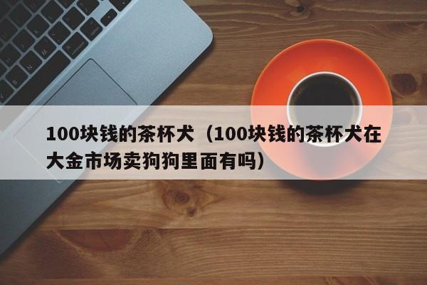 100块钱的茶杯犬（100块钱的茶杯犬在大金市场卖狗狗里面有吗）