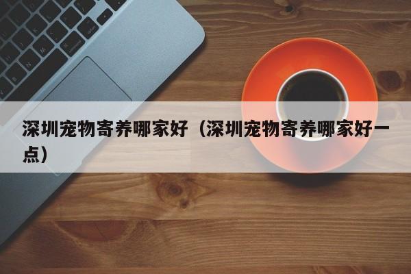 深圳宠物寄养哪家好（深圳宠物寄养哪家好一点）