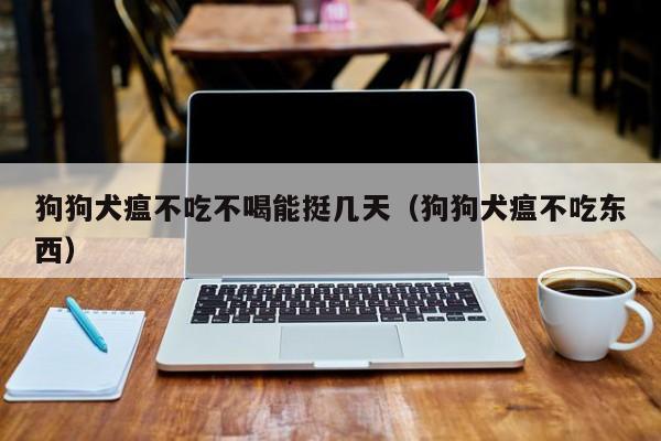 狗狗犬瘟不吃不喝能挺几天（狗狗犬瘟不吃东西）